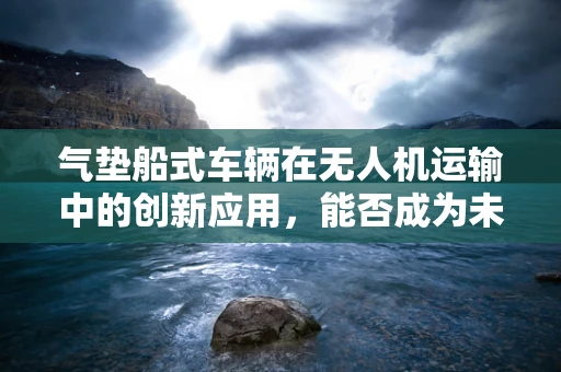 气垫船式车辆在无人机运输中的创新应用，能否成为未来物流的‘空中飞毯’？