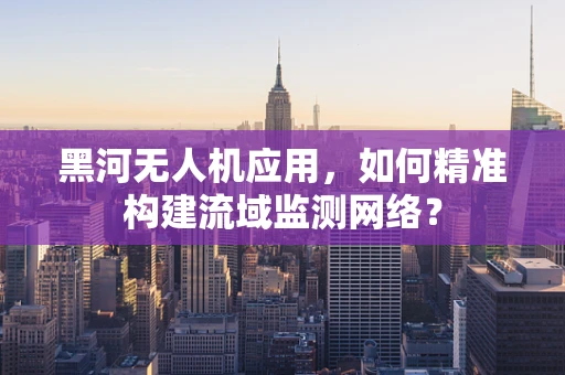 黑河无人机应用，如何精准构建流域监测网络？