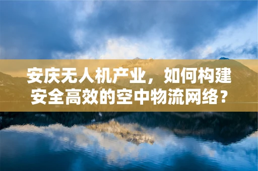 安庆无人机产业，如何构建安全高效的空中物流网络？