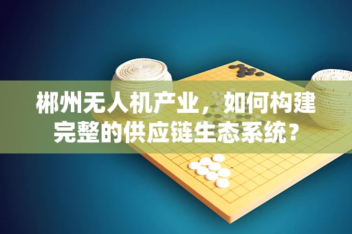 郴州无人机产业，如何构建完整的供应链生态系统？