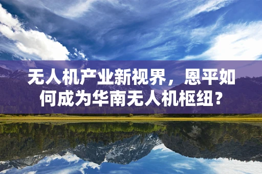 无人机产业新视界，恩平如何成为华南无人机枢纽？