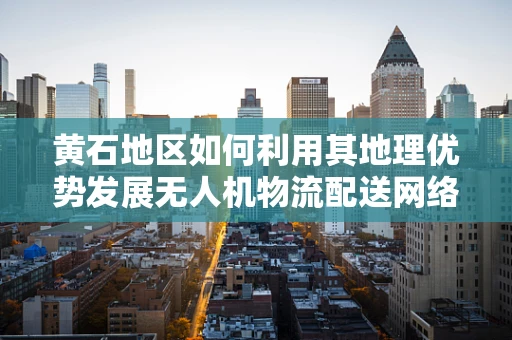 黄石地区如何利用其地理优势发展无人机物流配送网络？