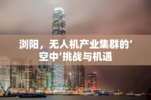 浏阳，无人机产业集群的‘空中’挑战与机遇