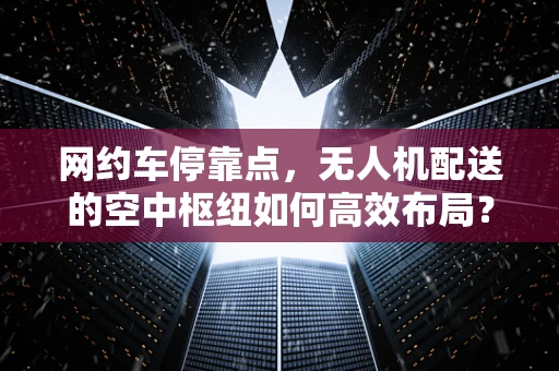 网约车停靠点，无人机配送的空中枢纽如何高效布局？