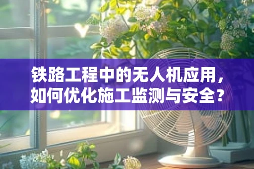 铁路工程中的无人机应用，如何优化施工监测与安全？