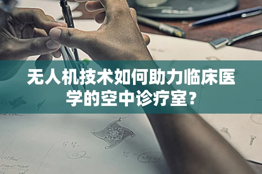 无人机技术如何助力临床医学的空中诊疗室？