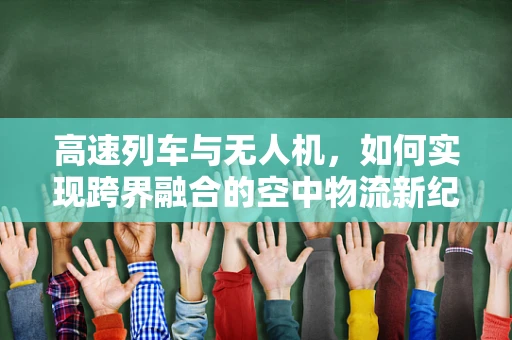 高速列车与无人机，如何实现跨界融合的空中物流新纪元？