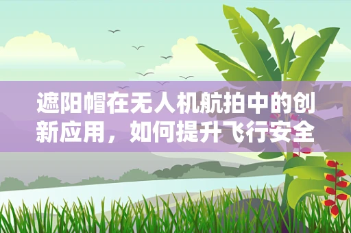 遮阳帽在无人机航拍中的创新应用，如何提升飞行安全与画质？