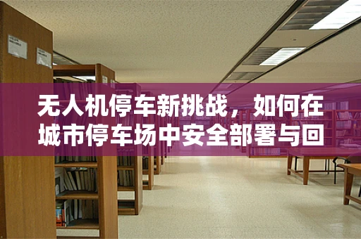 无人机停车新挑战，如何在城市停车场中安全部署与回收？