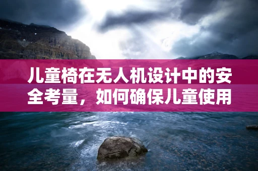 儿童椅在无人机设计中的安全考量，如何确保儿童使用的舒适与安全？