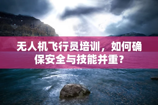 无人机飞行员培训，如何确保安全与技能并重？