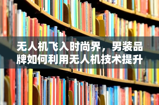 无人机飞入时尚界，男装品牌如何利用无人机技术提升营销与物流效率？