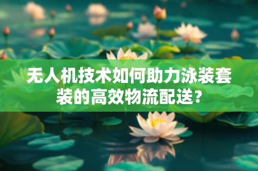 无人机技术如何助力泳装套装的高效物流配送？