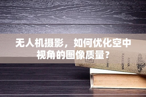 无人机摄影，如何优化空中视角的图像质量？