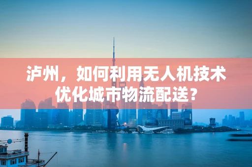 泸州，如何利用无人机技术优化城市物流配送？