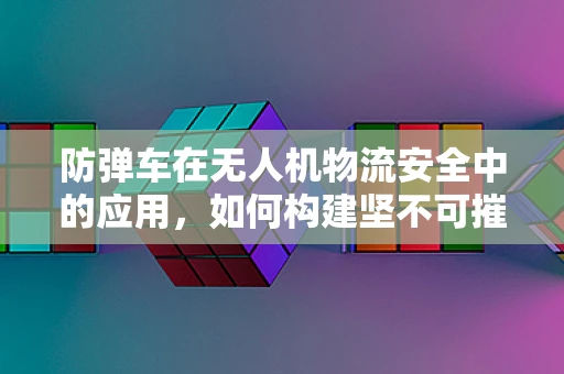 防弹车在无人机物流安全中的应用，如何构建坚不可摧的运输防线？