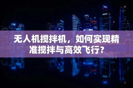 无人机搅拌机，如何实现精准搅拌与高效飞行？