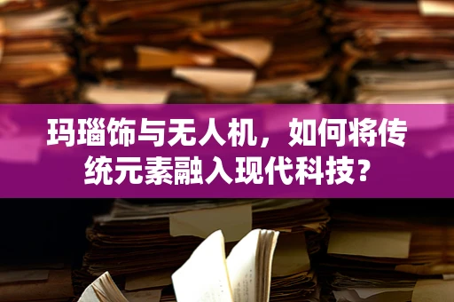 玛瑙饰与无人机，如何将传统元素融入现代科技？