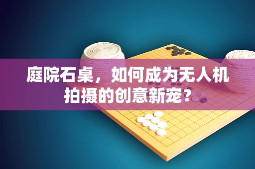 庭院石桌，如何成为无人机拍摄的创意新宠？