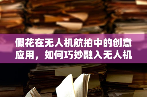 假花在无人机航拍中的创意应用，如何巧妙融入无人机产业链？