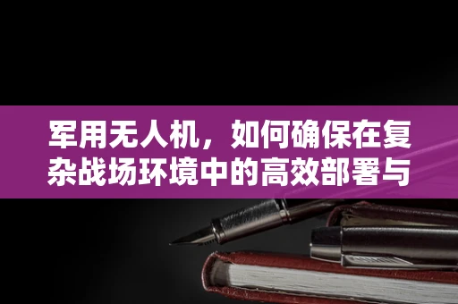 军用无人机，如何确保在复杂战场环境中的高效部署与安全？