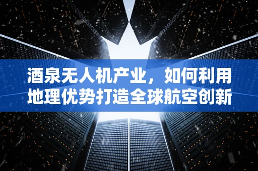 酒泉无人机产业，如何利用地理优势打造全球航空创新高地？