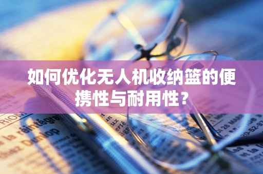 如何优化无人机收纳篮的便携性与耐用性？