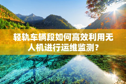 轻轨车辆段如何高效利用无人机进行运维监测？