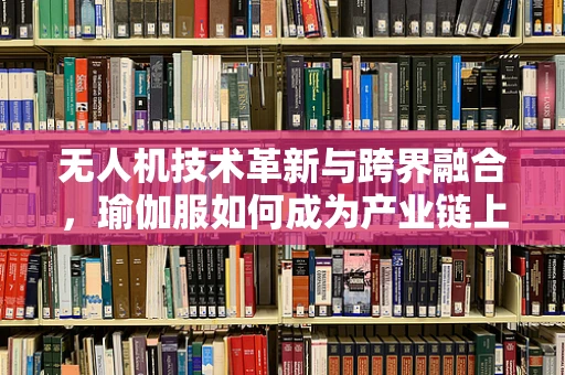 无人机技术革新与跨界融合，瑜伽服如何成为产业链上的隐形推手？