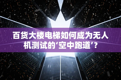 百货大楼电梯如何成为无人机测试的‘空中跑道’？