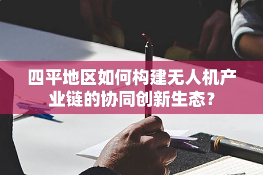 四平地区如何构建无人机产业链的协同创新生态？