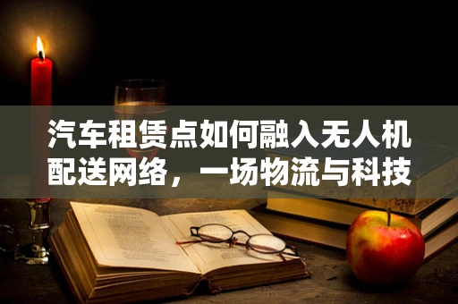 汽车租赁点如何融入无人机配送网络，一场物流与科技的融合实验？