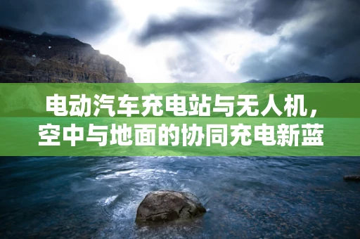 电动汽车充电站与无人机，空中与地面的协同充电新蓝图？