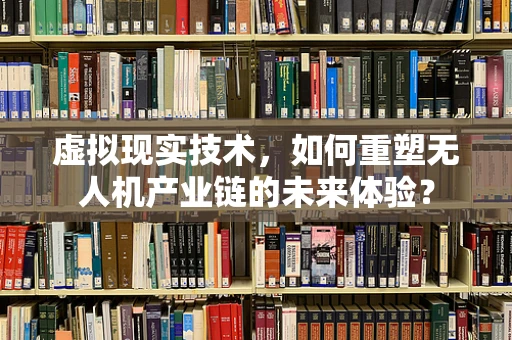 虚拟现实技术，如何重塑无人机产业链的未来体验？