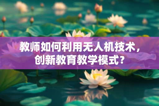 教师如何利用无人机技术，创新教育教学模式？