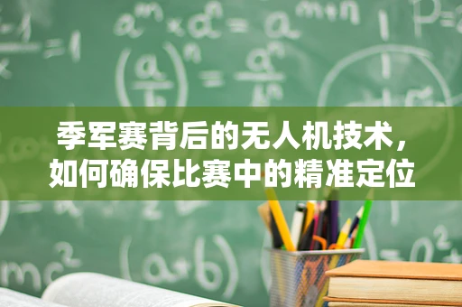 季军赛背后的无人机技术，如何确保比赛中的精准定位与安全飞行？