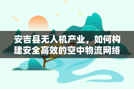 安吉县无人机产业，如何构建安全高效的空中物流网络？