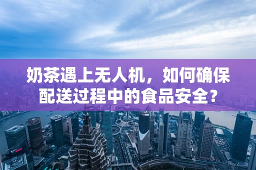 奶茶遇上无人机，如何确保配送过程中的食品安全？