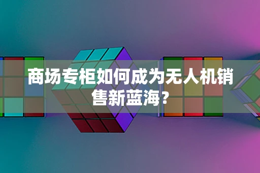 商场专柜如何成为无人机销售新蓝海？