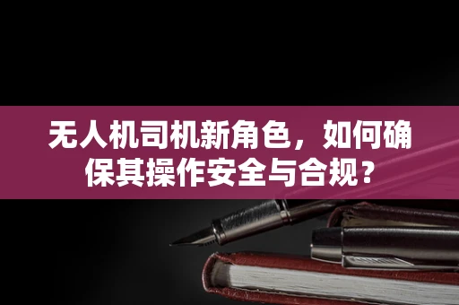 无人机司机新角色，如何确保其操作安全与合规？