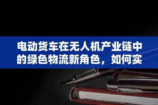 电动货车在无人机产业链中的绿色物流新角色，如何实现高效协同？