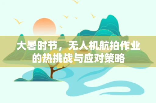 大暑时节，无人机航拍作业的热挑战与应对策略