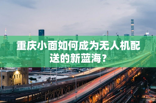 重庆小面如何成为无人机配送的新蓝海？