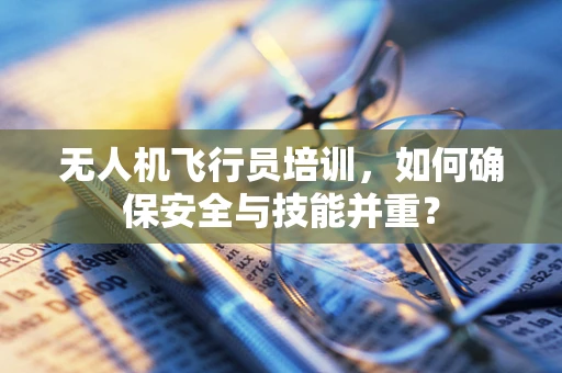 无人机飞行员培训，如何确保安全与技能并重？