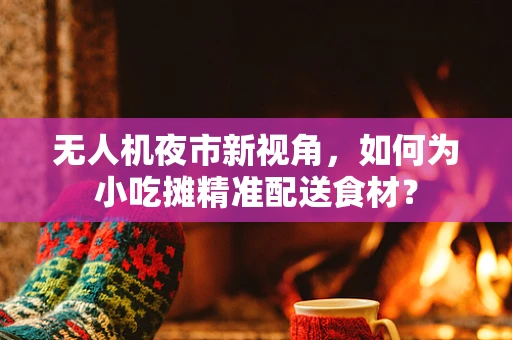 无人机夜市新视角，如何为小吃摊精准配送食材？