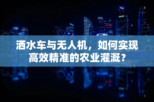 洒水车与无人机，如何实现高效精准的农业灌溉？