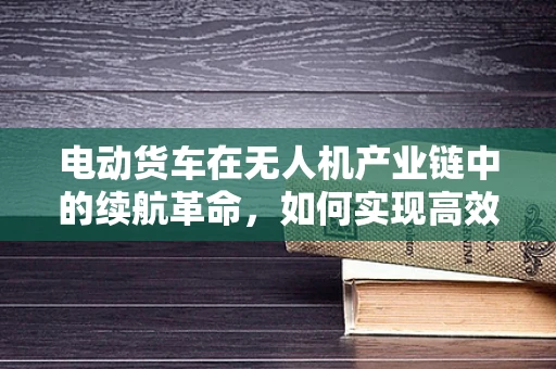 电动货车在无人机产业链中的续航革命，如何实现高效能、长航程的飞跃？