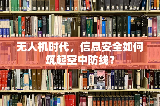 无人机时代，信息安全如何筑起空中防线？