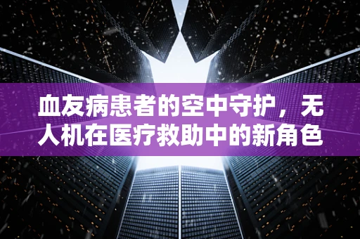 血友病患者的空中守护，无人机在医疗救助中的新角色？