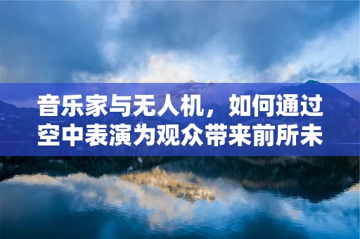 音乐家与无人机，如何通过空中表演为观众带来前所未有的听觉盛宴？